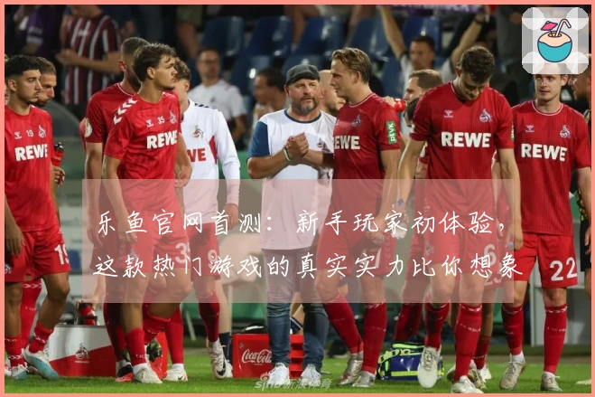 乐鱼官网首测：新手玩家初体验，这款热门游戏的真实实力比你想象的更惊艳