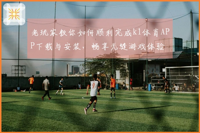 老玩家教你如何顺利完成k1体育APP下载与安装，畅享无缝游戏体验